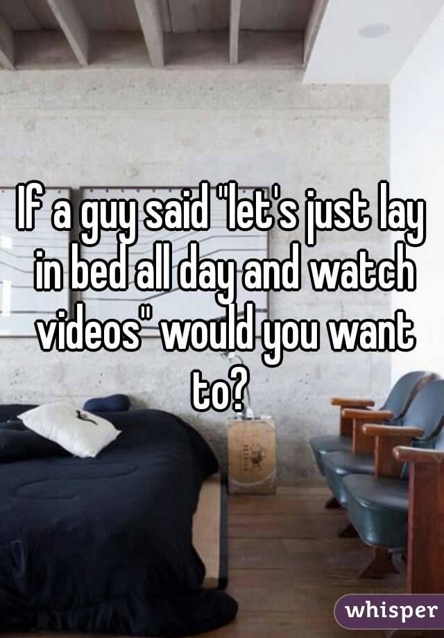 If a guy said "let's just lay in bed all day and watch videos" would you want to? 