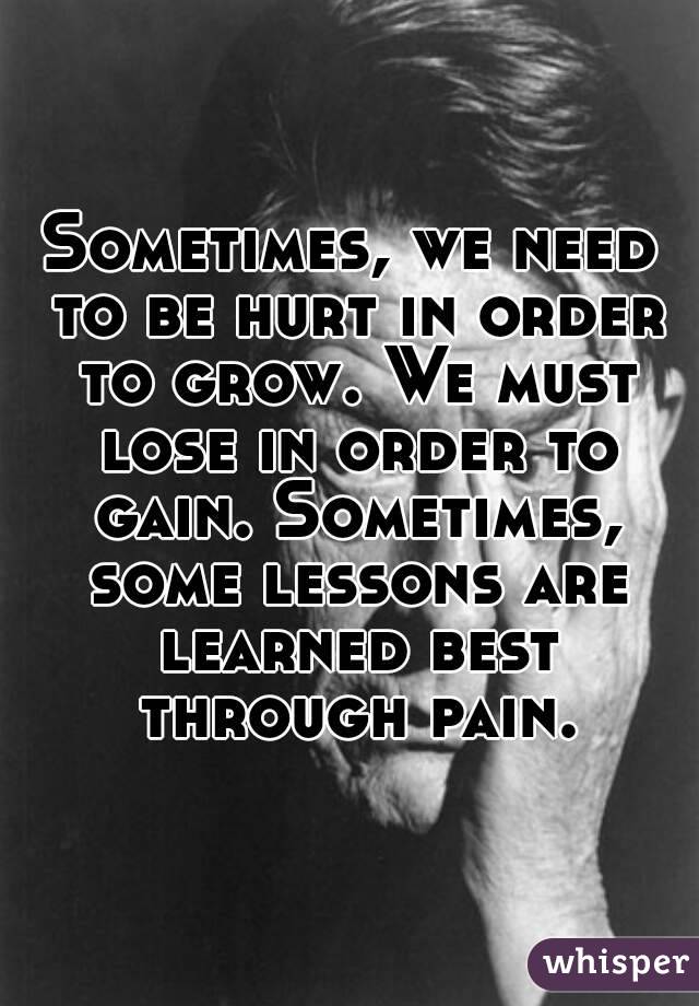 Sometimes, we need to be hurt in order to grow. We must lose in order to gain. Sometimes, some lessons are learned best through pain.