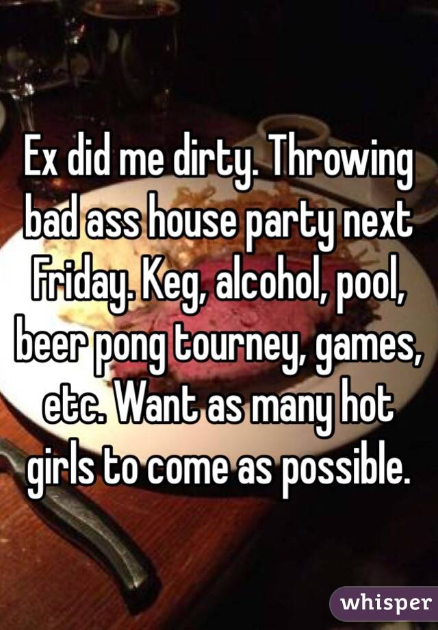 Ex did me dirty. Throwing bad ass house party next Friday. Keg, alcohol, pool, beer pong tourney, games, etc. Want as many hot girls to come as possible. 