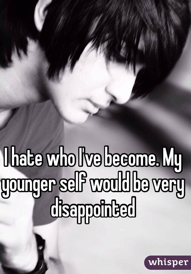 I hate who I've become. My younger self would be very disappointed