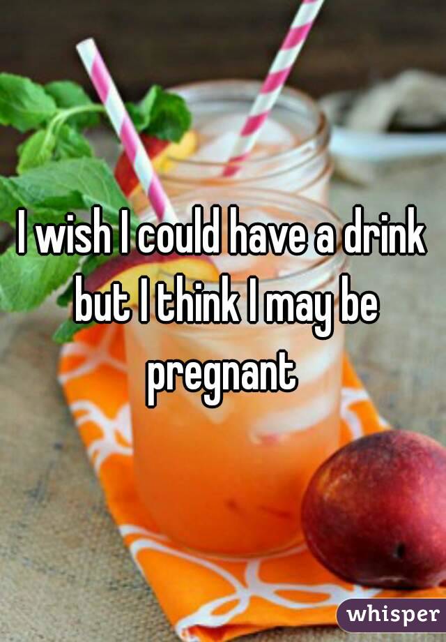 I wish I could have a drink but I think I may be pregnant 