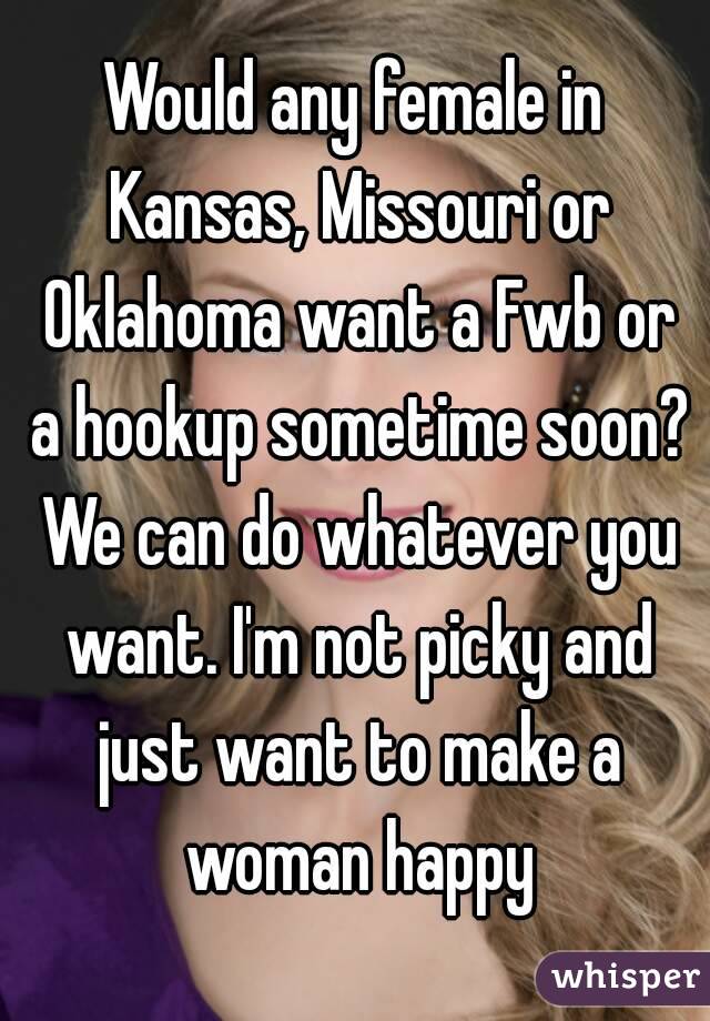 Would any female in Kansas, Missouri or Oklahoma want a Fwb or a hookup sometime soon? We can do whatever you want. I'm not picky and just want to make a woman happy