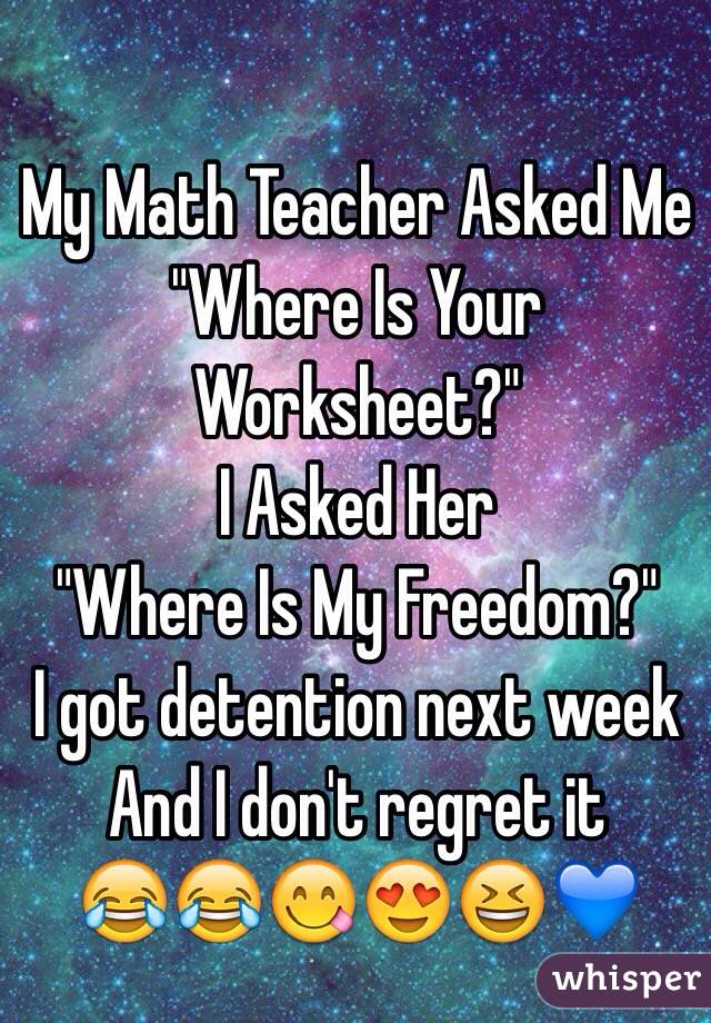My Math Teacher Asked Me "Where Is Your Worksheet?"
I Asked Her
 "Where Is My Freedom?"
I got detention next week
And I don't regret it
😂😂😋😍😆💙 
