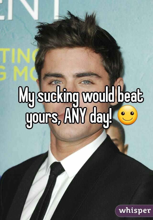 My sucking would beat yours, ANY day! ☺