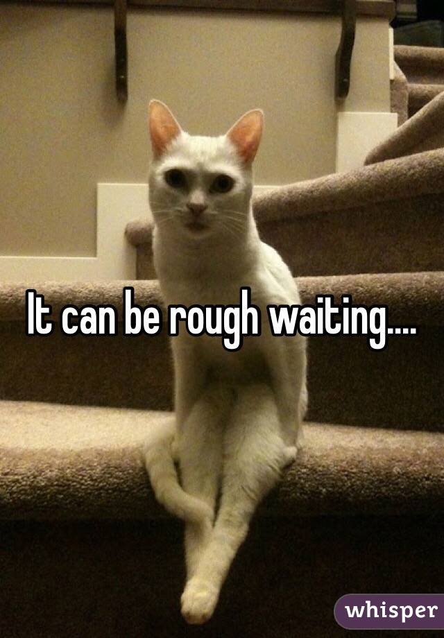 It can be rough waiting....