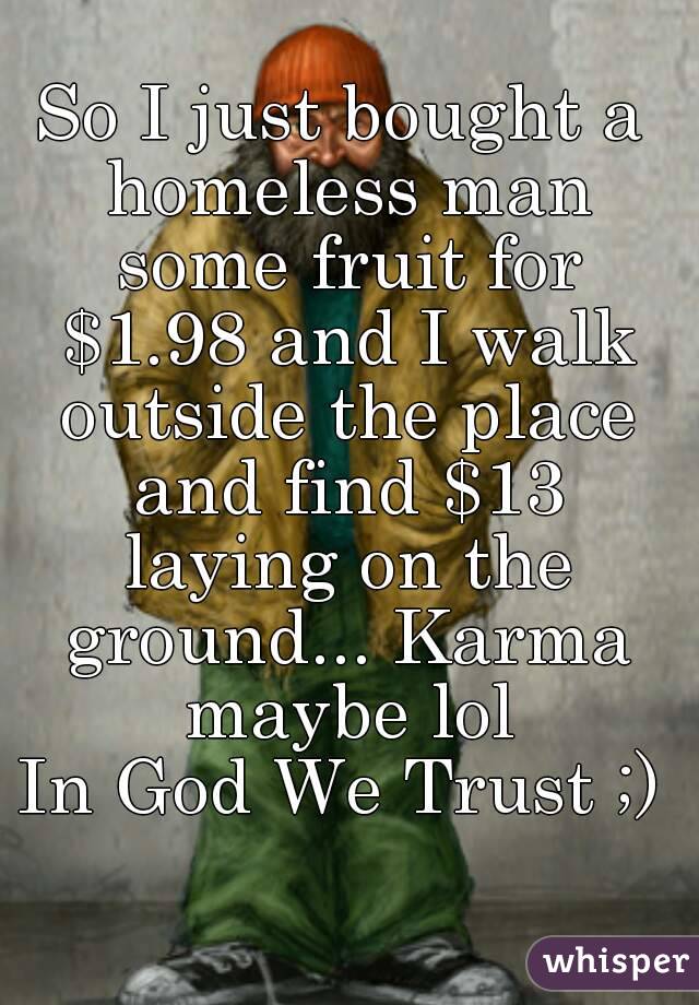 So I just bought a homeless man some fruit for $1.98 and I walk outside the place and find $13 laying on the ground... Karma maybe lol
In God We Trust ;)