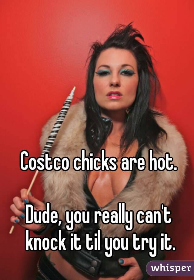 Costco chicks are hot.

Dude, you really can't knock it til you try it.