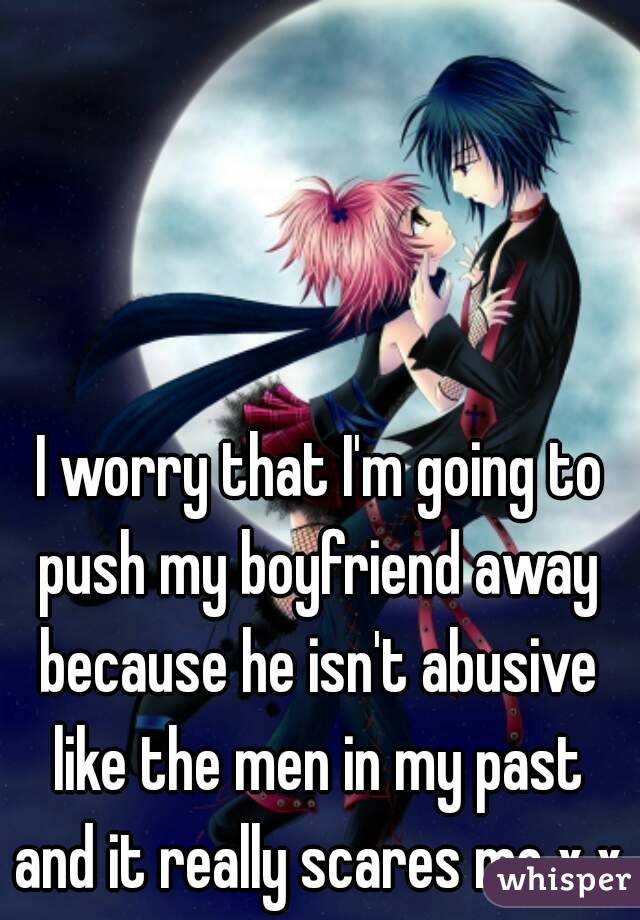 I worry that I'm going to push my boyfriend away 
because he isn't abusive like the men in my past 
and it really scares me x.x
