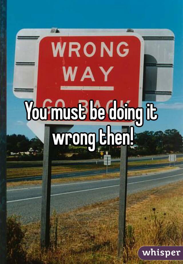 You must be doing it wrong then!