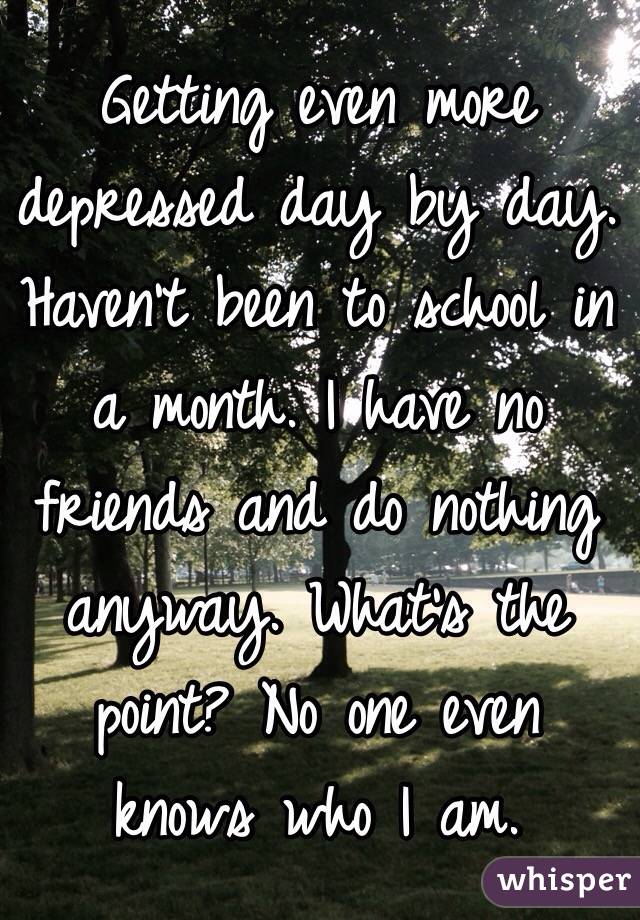 Getting even more depressed day by day. Haven't been to school in a month. I have no friends and do nothing anyway. What's the point? No one even knows who I am.