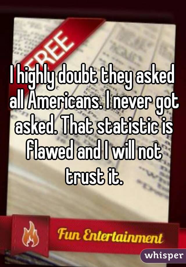 I highly doubt they asked all Americans. I never got asked. That statistic is flawed and I will not trust it.