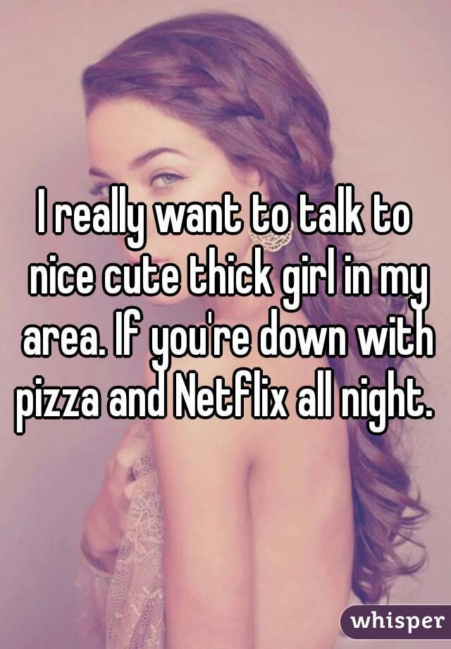 I really want to talk to nice cute thick girl in my area. If you're down with pizza and Netflix all night. 