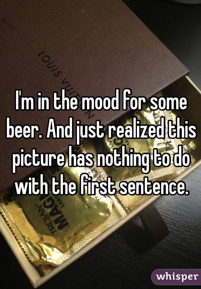 I'm in the mood for some beer. And just realized this picture has nothing to do with the first sentence.