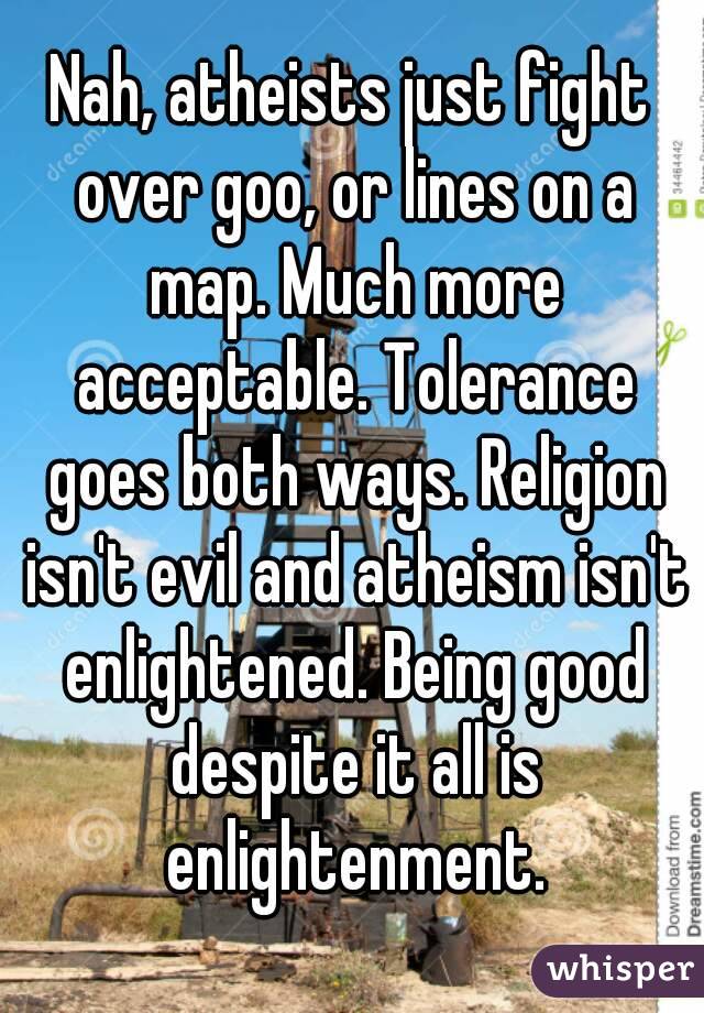 Nah, atheists just fight over goo, or lines on a map. Much more acceptable. Tolerance goes both ways. Religion isn't evil and atheism isn't enlightened. Being good despite it all is enlightenment.