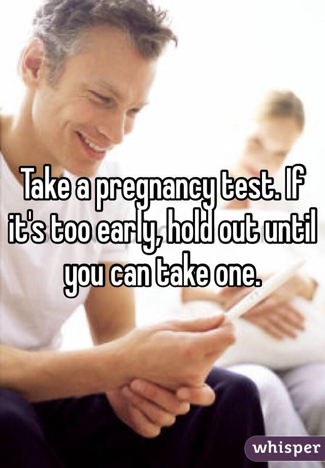 Take a pregnancy test. If it's too early, hold out until you can take one. 