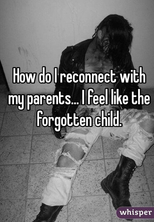 How do I reconnect with my parents... I feel like the forgotten child. 