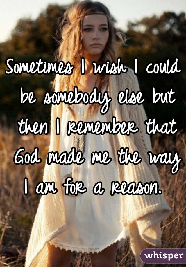 Sometimes I wish I could be somebody else but then I remember that God made me the way I am for a reason. 
