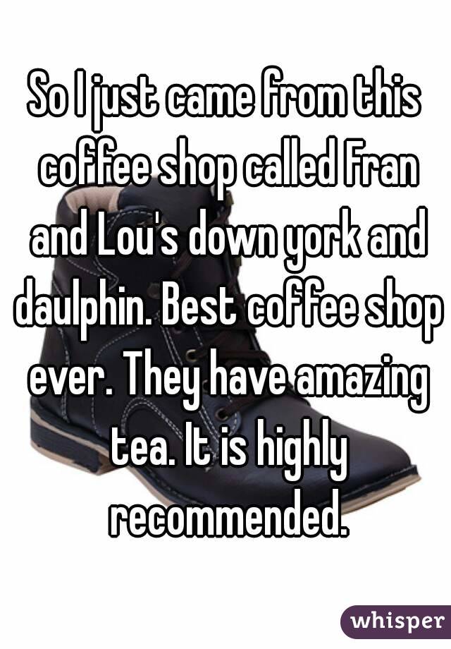 So I just came from this coffee shop called Fran and Lou's down york and daulphin. Best coffee shop ever. They have amazing tea. It is highly recommended.