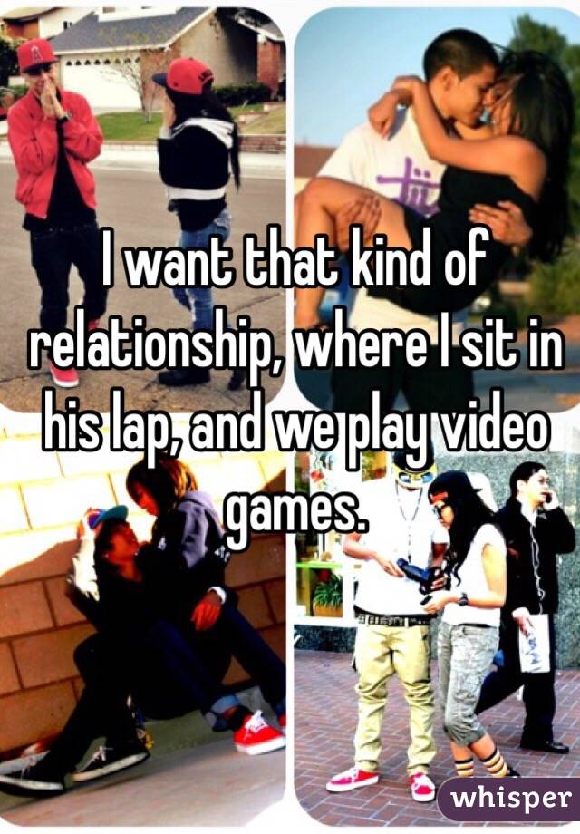 I want that kind of relationship, where I sit in his lap, and we play video games.

