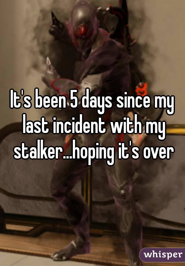 It's been 5 days since my last incident with my stalker...hoping it's over