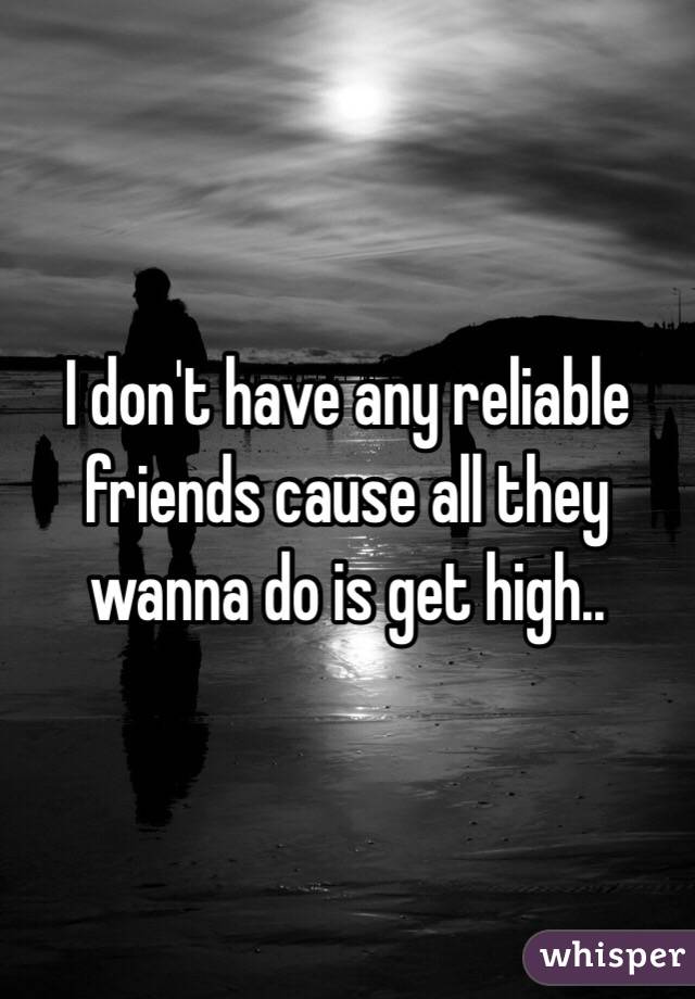 I don't have any reliable friends cause all they wanna do is get high..