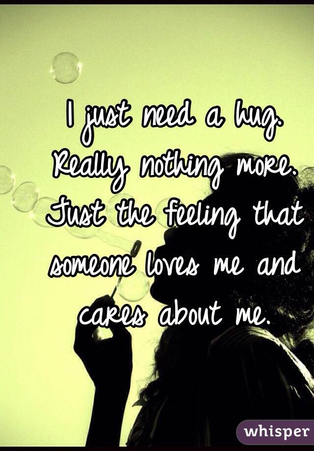 I just need a hug.
Really nothing more.
Just the feeling that someone loves me and cares about me. 