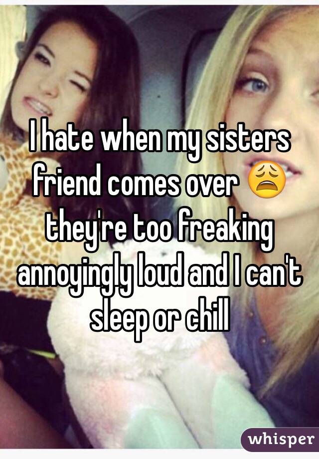 I hate when my sisters friend comes over 😩 they're too freaking annoyingly loud and I can't sleep or chill