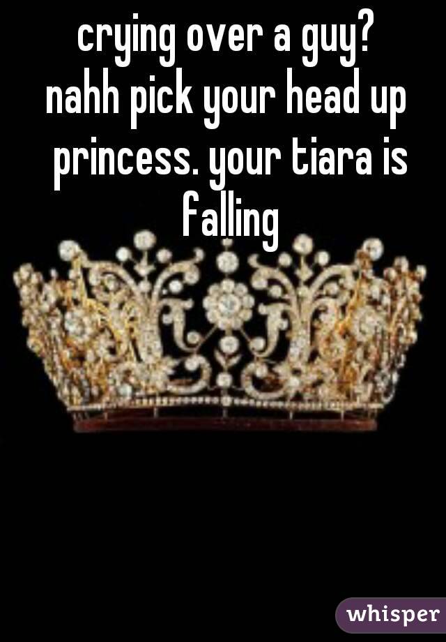 crying over a guy?
nahh pick your head up princess. your tiara is falling