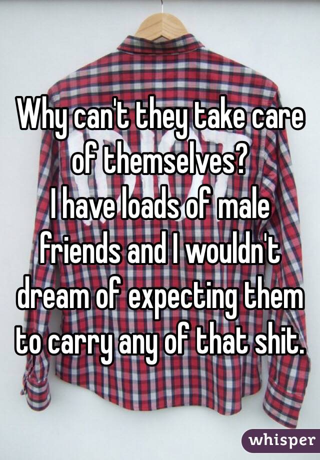 Why can't they take care of themselves?
I have loads of male friends and I wouldn't dream of expecting them to carry any of that shit.