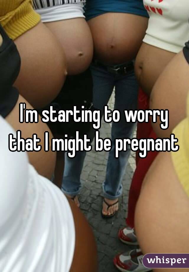 I'm starting to worry that I might be pregnant 