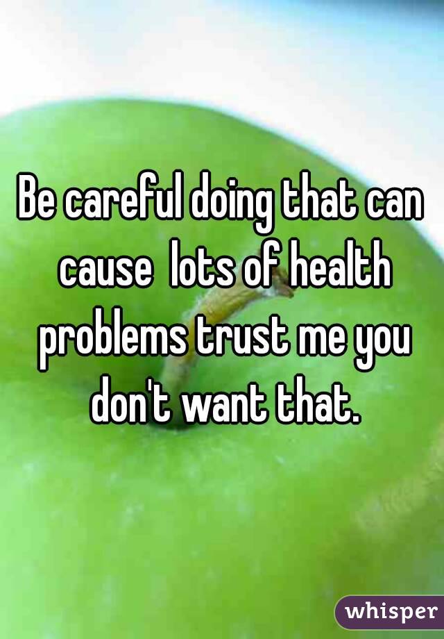 Be careful doing that can cause  lots of health problems trust me you don't want that.