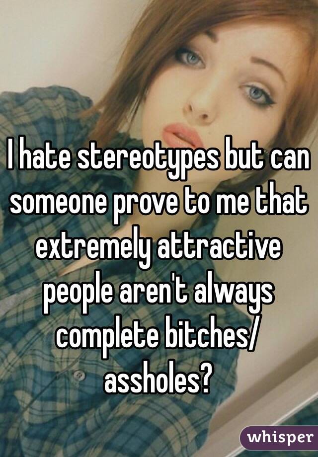 I hate stereotypes but can someone prove to me that extremely attractive people aren't always complete bitches/assholes? 
