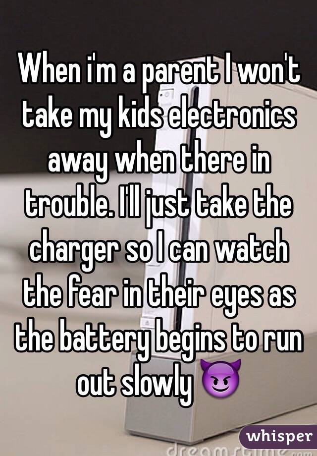 When i'm a parent I won't take my kids electronics away when there in trouble. I'll just take the charger so I can watch the fear in their eyes as the battery begins to run out slowly 😈