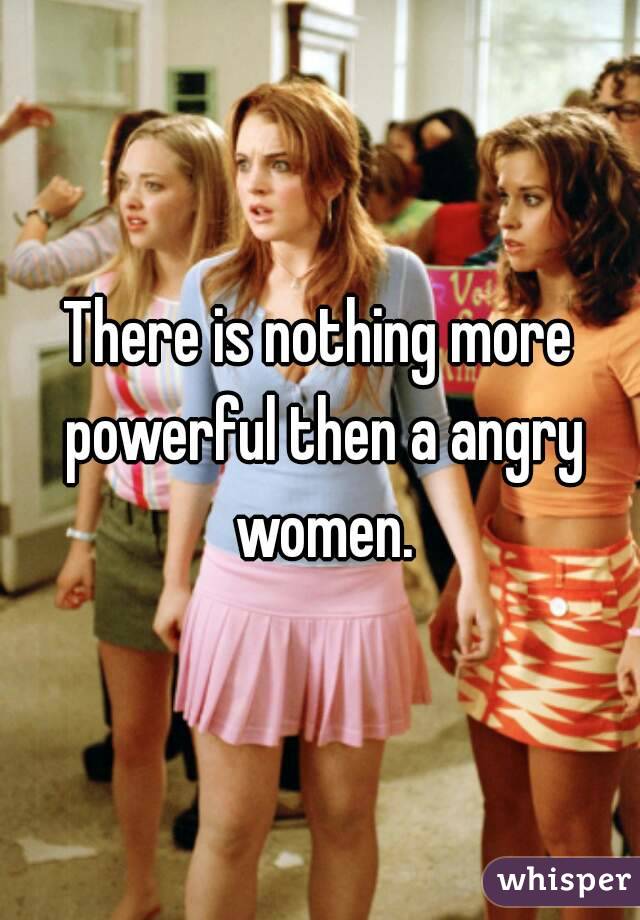 There is nothing more powerful then a angry women.