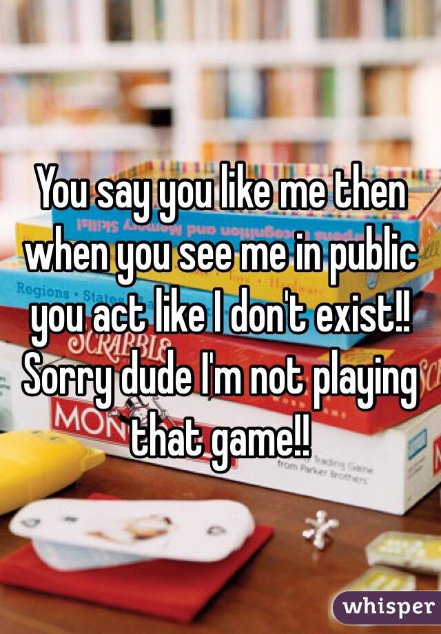 You say you like me then when you see me in public you act like I don't exist!! Sorry dude I'm not playing that game!! 