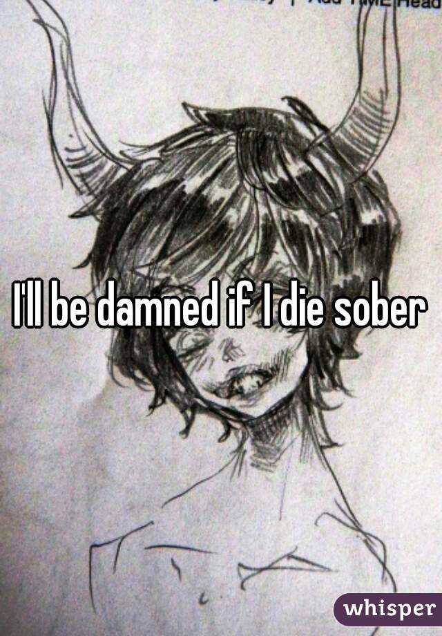 I'll be damned if I die sober