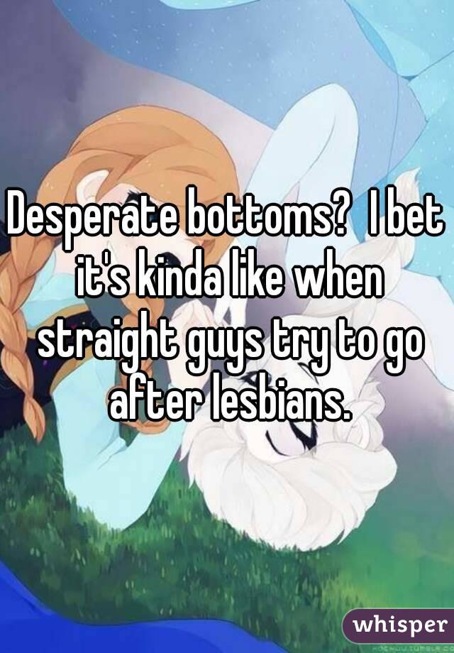 Desperate bottoms?  I bet it's kinda like when straight guys try to go after lesbians.