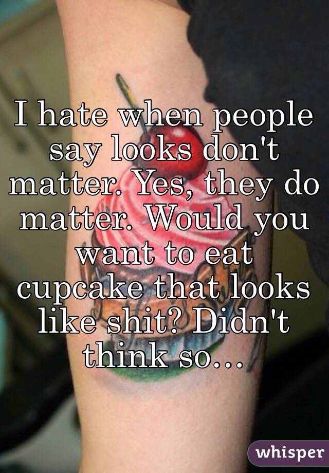 I hate when people say looks don't matter. Yes, they do matter. Would you want to eat cupcake that looks like shit? Didn't think so…