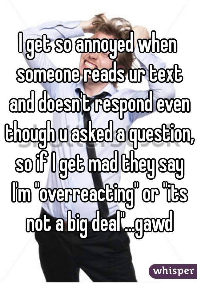 I get so annoyed when someone reads ur text and doesn't respond even though u asked a question, so if I get mad they say I'm "overreacting" or "its not a big deal"...gawd