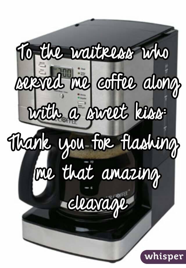 To the waitress who served me coffee along with a sweet kiss:
Thank you for flashing me that amazing cleavage