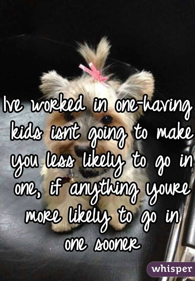 Ive worked in one-having kids isnt going to make you less likely to go in one, if anything youre more likely to go in one sooner