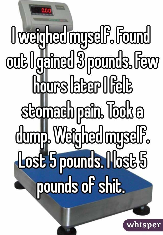 I weighed myself. Found out I gained 3 pounds. Few hours later I felt stomach pain. Took a dump. Weighed myself. Lost 5 pounds. I lost 5 pounds of shit. 