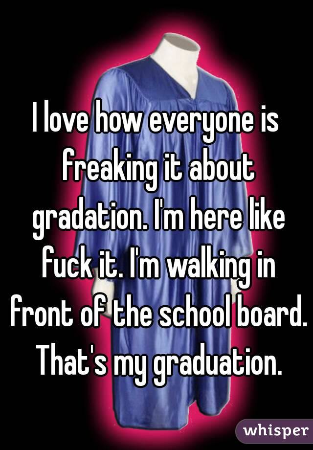 I love how everyone is freaking it about gradation. I'm here like fuck it. I'm walking in front of the school board. That's my graduation.