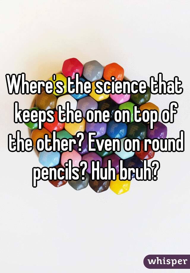 Where's the science that keeps the one on top of the other? Even on round pencils? Huh bruh?