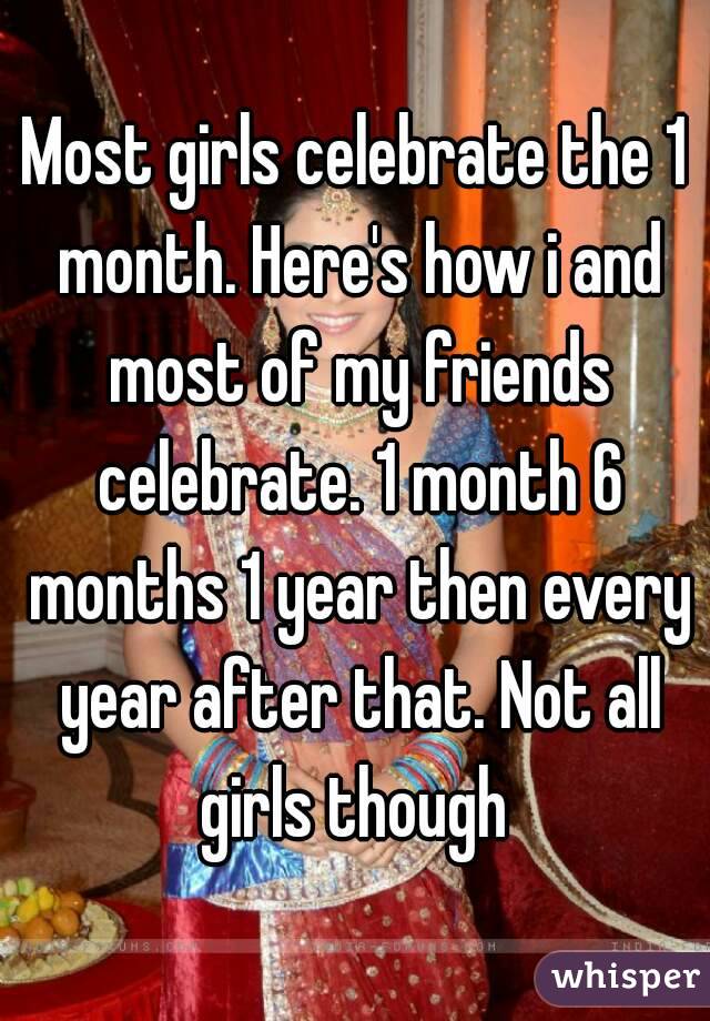 Most girls celebrate the 1 month. Here's how i and most of my friends celebrate. 1 month 6 months 1 year then every year after that. Not all girls though 