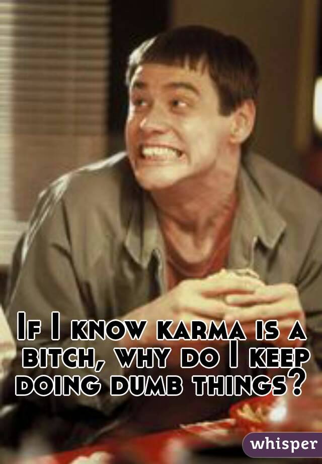 If I know karma is a bitch, why do I keep doing dumb things? 