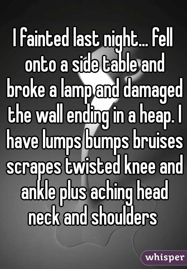 I fainted last night... fell onto a side table and broke a lamp and damaged the wall ending in a heap. I have lumps bumps bruises scrapes twisted knee and ankle plus aching head neck and shoulders 