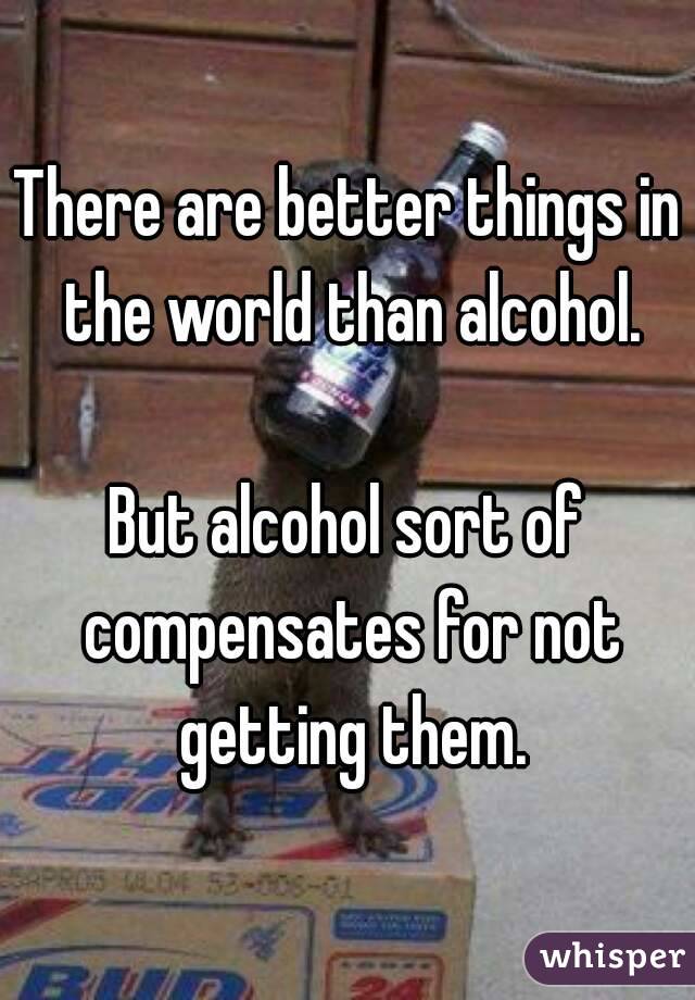 There are better things in the world than alcohol.

But alcohol sort of compensates for not getting them.