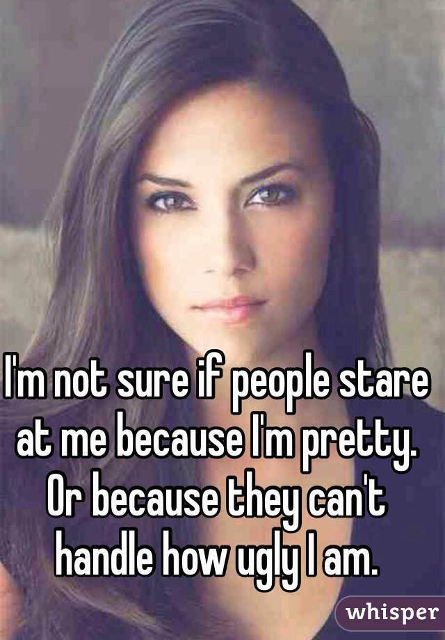 I'm not sure if people stare at me because I'm pretty. 
Or because they can't handle how ugly I am. 