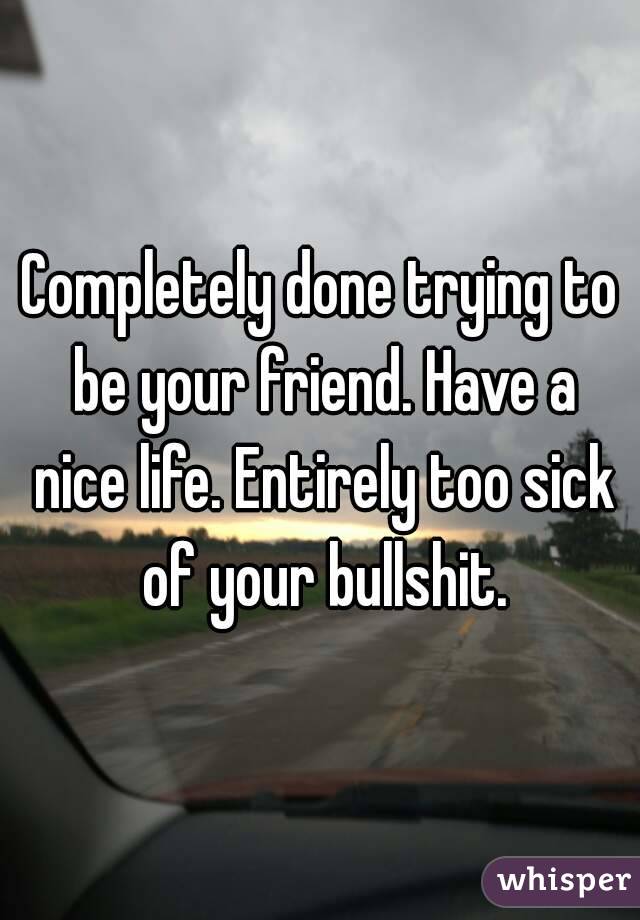 Completely done trying to be your friend. Have a nice life. Entirely too sick of your bullshit.